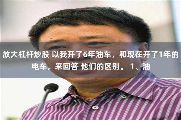 放大杠杆炒股 以我开了6年油车，和现在开了1年的电车，来回答 他们的区别。 1、油