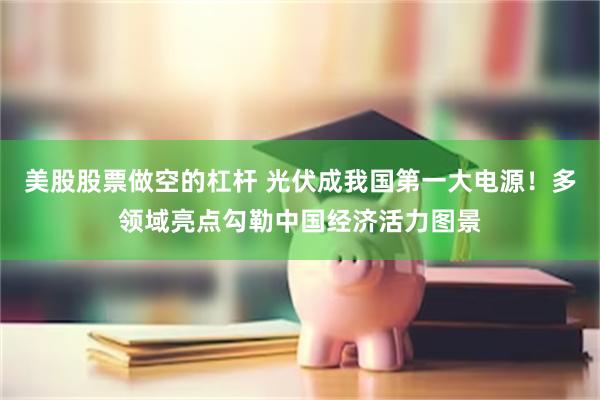 美股股票做空的杠杆 光伏成我国第一大电源！多领域亮点勾勒中国经济活力图景