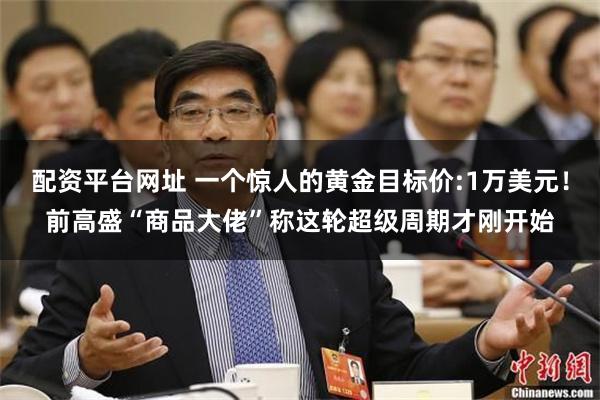 配资平台网址 一个惊人的黄金目标价:1万美元！前高盛“商品大佬”称这轮超级周期才刚开始