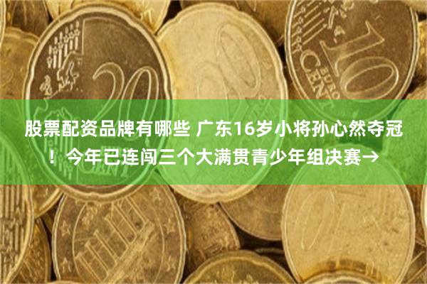 股票配资品牌有哪些 广东16岁小将孙心然夺冠!今年已连闯三个大满贯青少年组决赛→