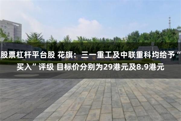股票杠杆平台股 花旗：三一重工及中联重科均给予“买入”评级 目标价分别为29港元及8.9港元