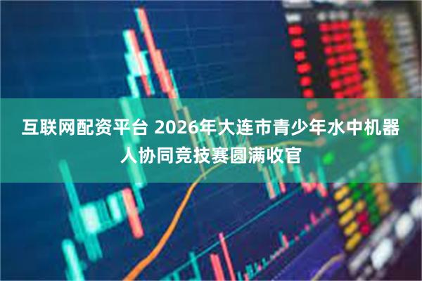 互联网配资平台 2026年大连市青少年水中机器人协同竞技赛圆满收官