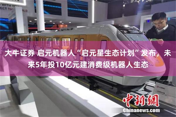 大牛证券 启元机器人“启元星生态计划”发布，未来5年投10亿元建消费级机器人生态