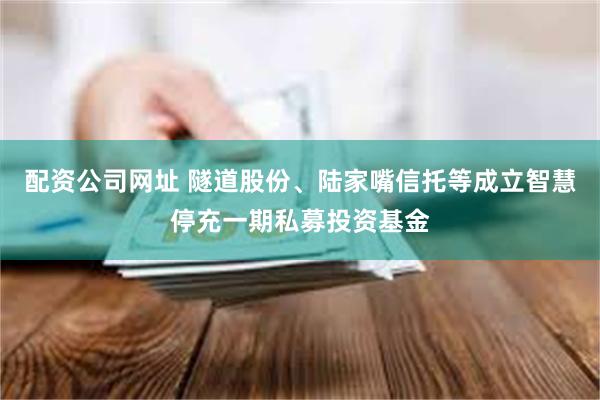 配资公司网址 隧道股份、陆家嘴信托等成立智慧停充一期私募投资基金