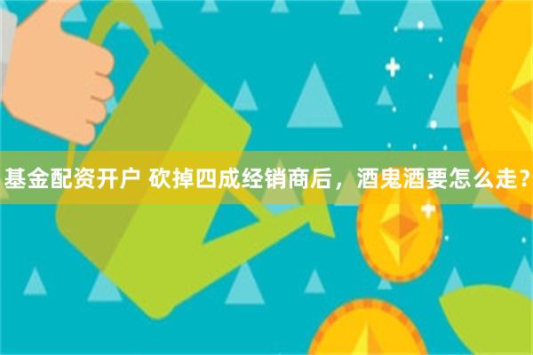 基金配资开户 砍掉四成经销商后,酒鬼酒要怎么走?