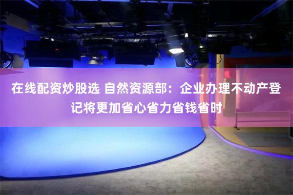 在线配资炒股选 自然资源部:企业办理不动产登记将更加省心省力省钱省时