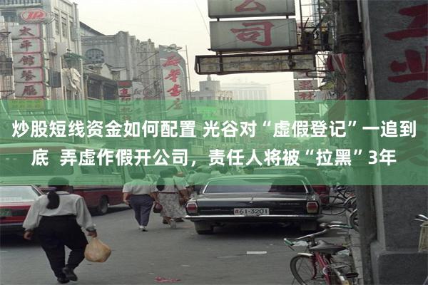炒股短线资金如何配置 光谷对“虚假登记”一追到底  弄虚作假开公司，责任人将被“拉黑”3年