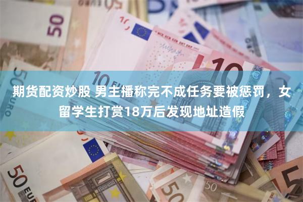 期货配资炒股 男主播称完不成任务要被惩罚,女留学生打赏18万后发现地址造假