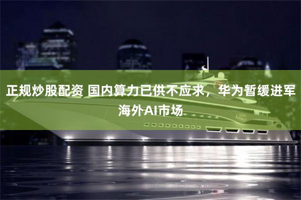 正规炒股配资 国内算力已供不应求，华为暂缓进军海外AI市场