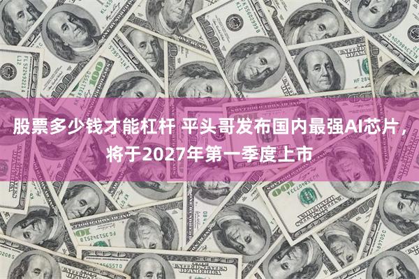 股票多少钱才能杠杆 平头哥发布国内最强AI芯片，将于2027年第一季度上市