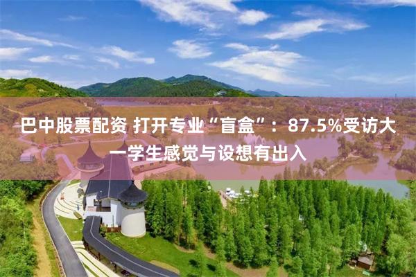 巴中股票配资 打开专业“盲盒”:87.5%受访大一学生感觉与设想有出入