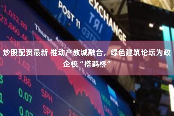 炒股配资最新 推动产教城融合，绿色建筑论坛为政企校“搭鹊桥”