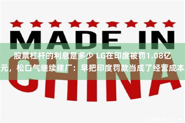 股票杠杆的利息是多少 LG在印度被罚1.08亿元，松口气继续建厂：早把印度罚款当成了经营成本