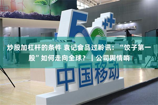 炒股加杠杆的条件 袁记食品过聆讯：“饺子第一股”如何走向全球？｜公司舆情哨