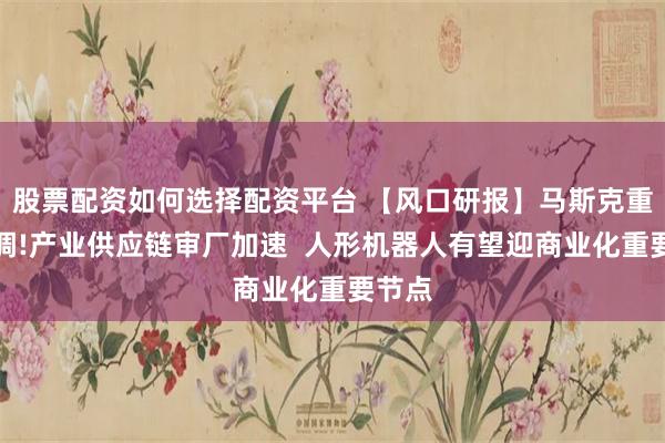 股票配资如何选择配资平台 【风口研报】马斯克重磅定调!产业供应链审厂加速  人形机器人有望迎商业化重要节点