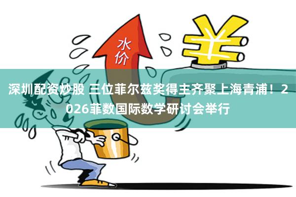 深圳配资炒股 三位菲尔兹奖得主齐聚上海青浦！2026菲数国际数学研讨会举行
