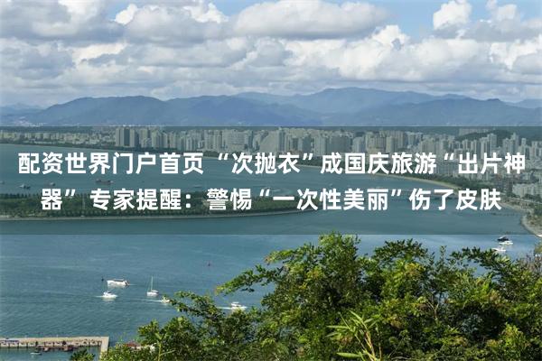 配资世界门户首页 “次抛衣”成国庆旅游“出片神器” 专家提醒：警惕“一次性美丽”伤了皮肤