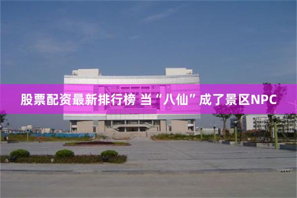 股票配资最新排行榜 当“八仙”成了景区NPC