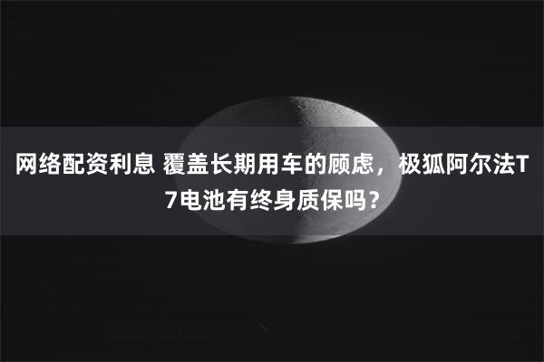 网络配资利息 覆盖长期用车的顾虑，极狐阿尔法T7电池有终身质保吗？