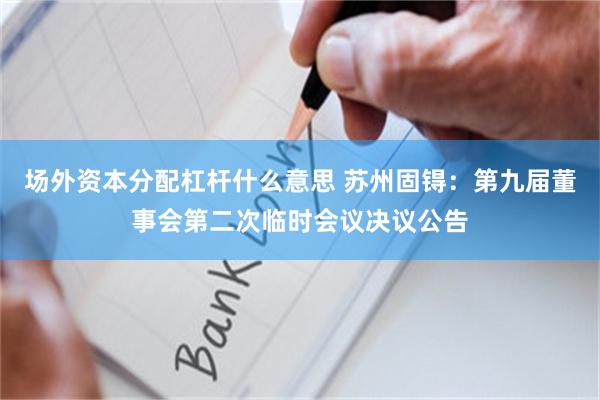 场外资本分配杠杆什么意思 苏州固锝：第九届董事会第二次临时会议决议公告