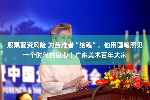 股票配资风险 为苦难者“绘魂”，他用画笔照见一个时代的良心｜广东美术百年大家