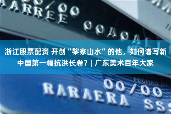 浙江股票配资 开创“黎家山水”的他，如何谱写新中国第一幅抗洪长卷？| 广东美术百年大家