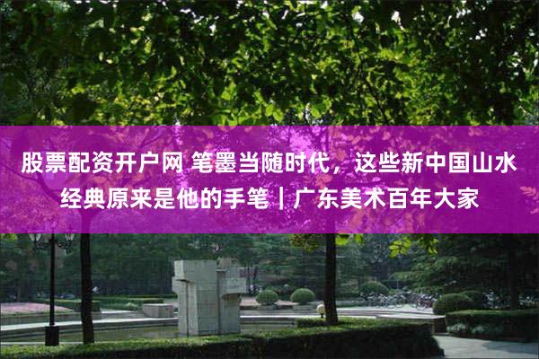 股票配资开户网 笔墨当随时代，这些新中国山水经典原来是他的手笔｜广东美术百年大家