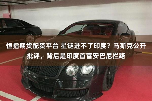 恒指期货配资平台 星链进不了印度？马斯克公开批评，背后是印度首富安巴尼拦路
