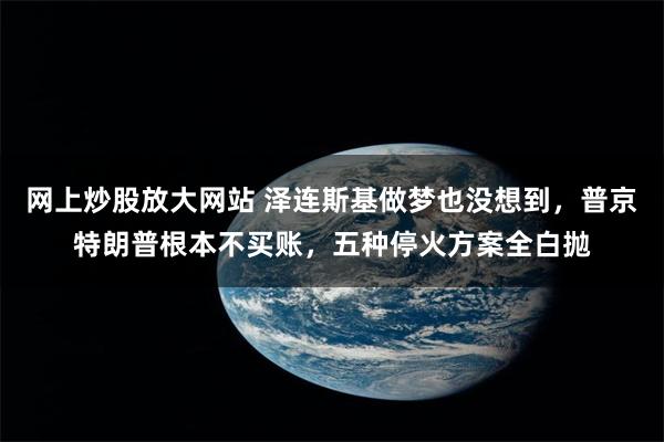 网上炒股放大网站 泽连斯基做梦也没想到，普京特朗普根本不买账，五种停火方案全白抛