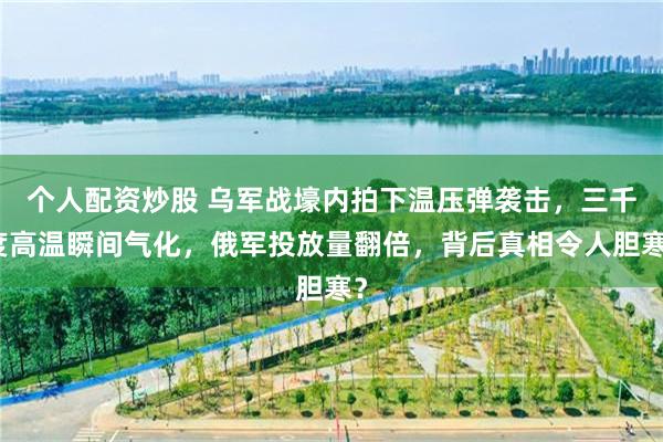 个人配资炒股 乌军战壕内拍下温压弹袭击,三千度高温瞬间气化,俄军投放量翻倍,背后真相令人胆寒?