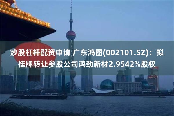 炒股杠杆配资申请 广东鸿图(002101.SZ)：拟挂牌转让参股公司鸿劲新材2.9542%股权