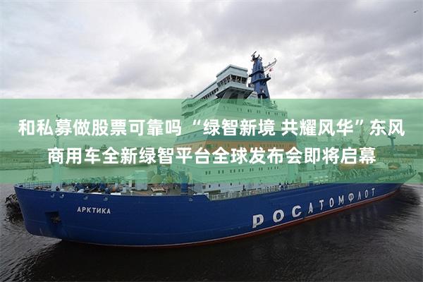 和私募做股票可靠吗 “绿智新境 共耀风华”东风商用车全新绿智平台全球发布会即将启幕