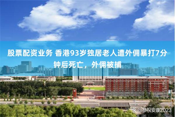 股票配资业务 香港93岁独居老人遭外佣暴打7分钟后死亡，外佣被捕