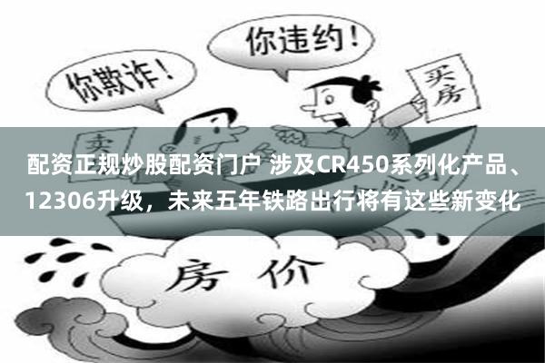 配资正规炒股配资门户 涉及CR450系列化产品、12306升级，未来五年铁路出行将有这些新变化