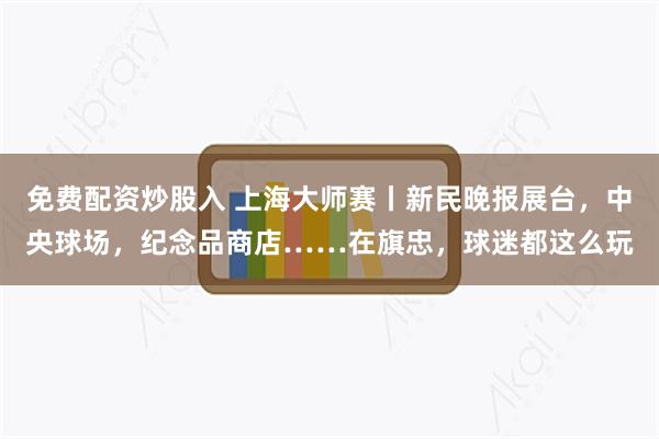 免费配资炒股入 上海大师赛丨新民晚报展台，中央球场，纪念品商店……在旗忠，球迷都这么玩
