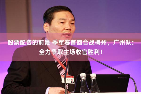 股票配资的前景 季军赛首回合战梅州，广州队：全力争取主场收官胜利！