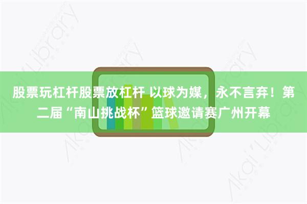 股票玩杠杆股票放杠杆 以球为媒，永不言弃！第二届“南山挑战杯”篮球邀请赛广州开幕