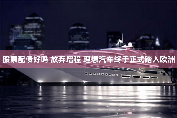 股票配债好吗 放弃增程 理想汽车终于正式踏入欧洲