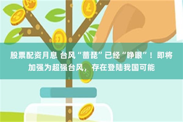 股票配资月息 台风“蔷琵”已经“睁眼”！即将加强为超强台风，存在登陆我国可能
