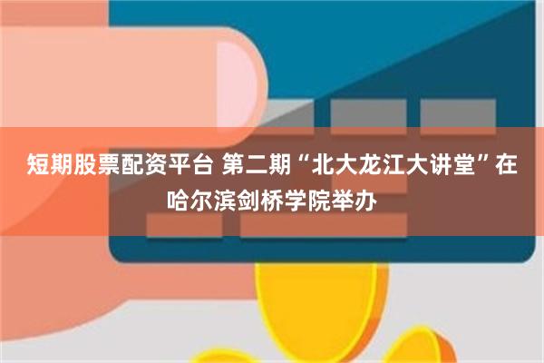 短期股票配资平台 第二期“北大龙江大讲堂”在哈尔滨剑桥学院举办