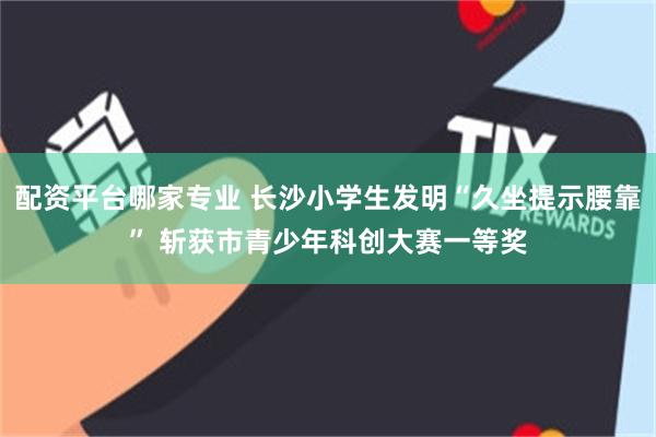 配资平台哪家专业 长沙小学生发明“久坐提示腰靠” 斩获市青少年科创大赛一等奖