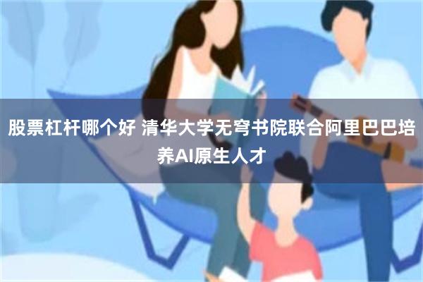 股票杠杆哪个好 清华大学无穹书院联合阿里巴巴培养AI原生人才
